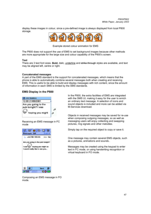 Page 47         P800/P802
 
White Paper, January 2003 
47
display these images in colour, since a pre-defined image is always displayed from local P800 
storage. 
 
 
Example stored colour animation for EMS 
 
The P800 does not support the use of EMS to set background images because other methods 
are more appropriate for the large size and colour capability of the P800’s screen. 
 
Text 
There are 3 text font sizes. 
Bold, italic, underline
 and strike through styles are available, and text 
may be aligned...