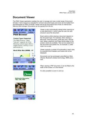 Page 62         P800/P802
 
White Paper, January 2003 
62
Document Viewer 
 
The P800 Viewer application enables the user to manage and view a wide range of document 
formats. A set of plug-ins is included for common document types and more can be loaded from 
the Multimedia for P800 CD-ROM. Viewer will list the documents that it finds on Internal and 
Memory Stick storage. Documents can be opened from the list. 
 
 Viewer is also automatically started when opening an 
e-mail attachment, in which case the user...