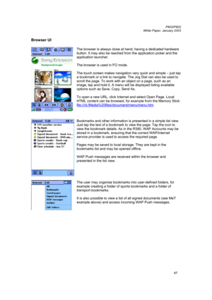 Page 67         P800/P802
 
White Paper, January 2003 
67
Browser UI 
 
 The browser is always close at hand, having a dedicated hardware 
button. It may also be reached from the application picker and the 
application launcher. 
 
The browser is used in FO mode. 
 
The touch screen makes navigation very quick and simple – just tap 
a bookmark or a link to navigate. The Jog Dial can also be used to 
scroll the page. To work with an object on a page, such as an 
image, tap and hold it. A menu will be displayed...