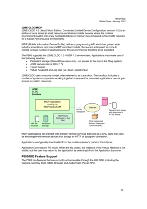 Page 72         P800/P802
 
White Paper, January 2003 
72
J2ME CLDC/MIDP  
J2ME CLDC 1.0 (Java2 Micro Edition, Connected Limited Device Configuration, version 1.0) is an 
edition of Java aimed at small resource-constrained mobile devices where the runtime 
environment must fit into a few hundred kilobytes of memory (as compared to the 2.5Mb required 
for a typical PersonalJava environment).  
 
MIDP (Mobile Information Device Profile) defines a programming API which has gained wide 
industry acceptance, and...