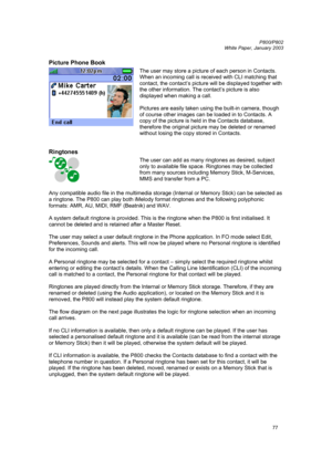 Page 77         P800/P802
 
White Paper, January 2003 
77
Picture Phone Book 
 
The user may store a picture of each person in Contacts. 
When an incoming call is received with CLI matching that 
contact, the contact’s picture will be displayed together with 
the other information. The contact’s picture is also 
displayed when making a call. 
 
Pictures are easily taken using the built-in camera, though 
of course other images can be loaded in to Contacts. A 
copy of the picture is held in the Contacts...