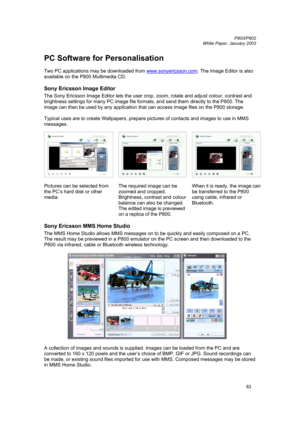 Page 83         P800/P802
 
White Paper, January 2003 
83
PC Software for Personalisation 
 
Two PC applications may be downloaded from www.sonyericsson.com
. The Image Editor is also 
available on the P800 Multimedia CD. 
Sony Ericsson Image Editor   
The Sony Ericsson Image Editor lets the user crop, zoom, rotate and adjust colour, contrast and 
brightness settings for many PC image file formats, and send them directly to the P800. The 
image can then be used by any application that can access image files on...