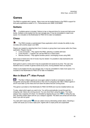 Page 85         P800/P802
 
White Paper, January 2003 
85
Games 
 
The P800 is supplied with 4 games.  Many more can be loaded thanks to the P800’s support for 
third party applications written in C++, PersonalJava and J2ME CLDC/MIDP. 
 
Solitaire 
 
 A solitaire game is included. Options to tap or drag-and-drop for moves and high-score 
facility. Solitaire is pre-loaded into the user storage area. It may be uninstalled to make more 
space. It is included on the Multimedia for P800 CD for later...