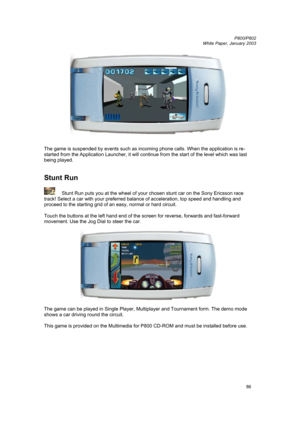 Page 86         P800/P802
 
White Paper, January 2003 
86
 
 
 
The game is suspended by events such as incoming phone calls. When the application is re-
started from the Application Launcher, it will continue from the start of the level which was last 
being played. 
 
 
Stunt Run 
 
 Stunt Run puts you at the wheel of your chosen stunt car on the Sony Ericsson race 
track! Select a car with your preferred balance of acceleration, top speed and handling and 
proceed to the starting grid of an easy, normal or...