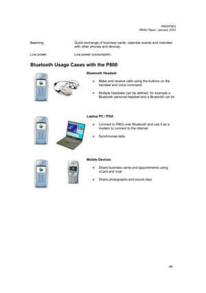Page 88         P800/P802
 
White Paper, January 2003 
88
 
Beaming  Quick exchange of business cards, calendar events and melodies 
with other phones and devices. 
 
Low power  Low power consumption. 
 
Bluetooth Usage Cases with the P800 
 
 
Bluetooth Headset 
 
• 
Make and receive calls using the buttons on the 
handset and voice command. 
 
• 
Multiple headsets can be defined, for example a 
Bluetooth personal headset and a Bluetooth car kit. 
 
 
 
 
 
Laptop PC / PDA 
 
• Connect to P800 over Bluetooth...
