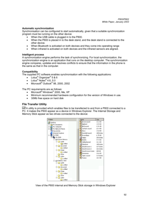 Page 92         P800/P802
 
White Paper, January 2003 
92
Automatic synchronization 
Synchronisation can be configured to start automatically, given that a suitable synchronization 
program must be running on the other device: 
• 
When the USB cable is plugged in to the P800. 
• When the P800 is placed in to the desk stand, and the desk stand is connected to the 
other device. 
• When Bluetooth is activated on both devices and they come into operating range 
• 
When infrared is activated on both devices and the...