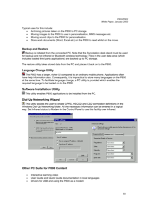 Page 93         P800/P802
 
White Paper, January 2003 
93
Typical uses for this include: 
• Archiving pictures taken on the P800 to PC storage 
• 
Moving images to the P800 to use in personalisation, MMS messages etc. 
• Moving sound clips to the P800 for personalisation. 
• 
Store work documents (Word, Excel etc) on the P800 to read whilst on the move. 
 
Backup and Restore 
 Backup is initiated from the connected PC. Note that the Syncstation desk stand must be used 
for backup and not infrared or Bluetooth...