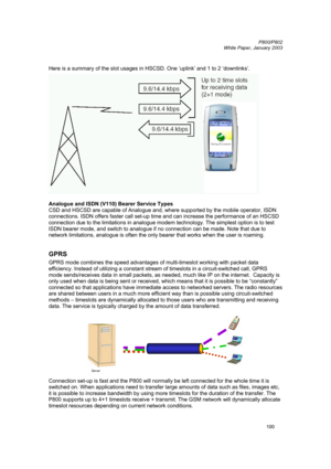 Page 100         P800/P802
 
White Paper, January 2003 
100
 
Here is a summary of the slot usages in HSCSD. One ‘uplink’ and 1 to 2 ‘downlinks’. 
 
Analogue and ISDN (V110) Bearer Service Types 
CSD and HSCSD are capable of Analogue and, where supported by the mobile operator, ISDN 
connections. ISDN offers faster call set-up time and can increase the performance of an HSCSD 
connection due to the limitations in analogue modem technology. The simplest option is to test 
ISDN bearer mode, and switch to analogue...