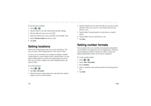 Page 11411 4TimeThis is the Internet version of the user’s guide. © Print only for private use. To specify your workdays
1. Select  
>  .
2. Tap the clock to view the current time and date settings.
3. Tap the right arrow key icon twice  .
4. Select the check boxes next to the days you normally work.
5. Select 
First day of week
 and choose a day.
6. Tap 
Done
.
Setting locationsSpecify the country/region and city you are currently in. The 
city you select will be displayed next to the clock in Time.
If you are...