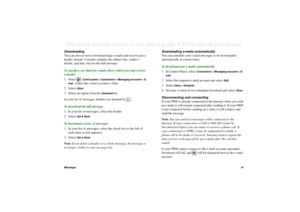 Page 91Messages91This is the Internet version of the user’s guide. © Print only for private use. Downloading 
You can choose not to download large e-mails and receive just a 
header instead. A header contains the subject line, sender’s 
details, and date, but not the full message.
To specify a size limit for e-mail, above which you only receive 
a header
1. Select 
Control panel > Connections > Messaging accounts > E-
mail   
(select the e-mail account) > Edit.
2. Select Inbox.
3. Select an option from the...