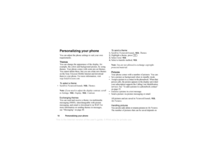 Page 15This
 is the Internet version 
of the users gui
de. © Pr
int on
ly for private us
e.
14 Personalizing y our phonePersonalizing your phoneYou can adjust the phone settings to suit your own 
requirements. 
Themes
You can change the appearance of the display, for 
example, the colors and background picture, by using 
themes. Your phone comes with some pre-set themes. 
You cannot delete these, but you can create new themes 
on the Sony Ericsson Mobile Internet and download 
them to your phone. For more...