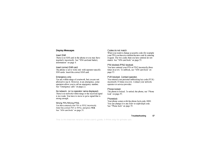 Page 58This
 is the Internet version 
of the users gui
de. © Pr
int on
ly for private us
e.Troubleshooting 57
Display Messages
Insert SIM.
There is no SIM card in the phone or you may have 
inserted it incorrectly. See “SIM card and battery 
information” on page 4.
Insert correct SIM card.
The phone is set to work only with operator-specific 
SIM cards. Insert the correct SIM card.
Emergency only
You are within range of a network, but you are not 
allowed to use it. However, in an emergency, some 
operators...