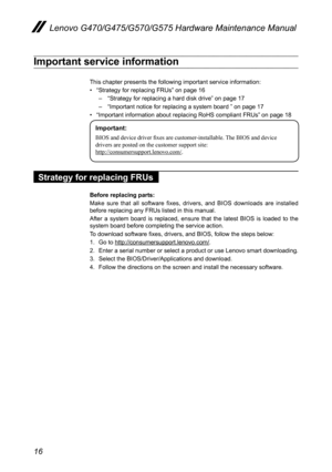 Page 2016
Lenovo G470/G475/G570/G575 Hardware Maintenance Manual
Important service information
This chapter presents the following important service information: 
• “Strategy for replacing FRUs” on page 16
– “Strategy for replacing a hard disk drive” on page 17
– “Important notice for replacing a system board ” on page 17
• “Important information about replacing RoHS compliant FRUs” on page 18
Important:
BIOS and device driver fixes are customer-installable. The BIOS and device 
drivers are posted on the...