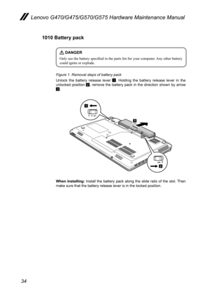 Page 3834
Lenovo G470/G475/G570/G575 Hardware Maintenance Manual
1010 Battery pack
 DANGER
Only use the battery specified in the parts list for your computer. Any other battery could ignite or explode. 
Figure 1. Removal steps of battery pack
Unlock  the  battery  release  lever 1.  Holding  the  battery  release  lever  in  the unlocked  position 2,  remove  the  battery  pack  in  the  direction  shown  by  arrow 3.
1
2
3
When  installing:  Install  the  battery  pack  along  the  slide  rails  of  the  slot....