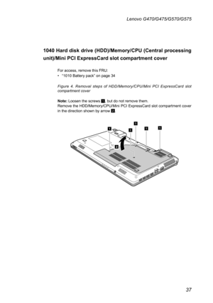 Page 4137
Lenovo G470/G475/G570/G575
1040 Hard disk drive (HDD)/Memory/CPU (Central processing 
unit)/Mini PCI ExpressCard slot compartment cover 
For access, remove this FRU: 
• “1010 Battery pack” on page 34
Figure  4.  Removal  steps  of  HDD/Memory/CPU/Mini  PCI  ExpressCard  slot compartment cover 
Note: Loosen the screws 1, but do not remove them.  Remove the HDD/Memory/CPU/Mini PCI ExpressCard slot compartment cover  in the direction shown by arrow 2.
111
11
2 