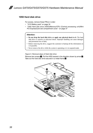 Page 4238
Lenovo G470/G475/G570/G575 Hardware Maintenance Manual
1050 Hard disk drive 
For access, remove these FRUs in order: 
• “1010 Battery pack” on page 34
• “1040  Hard  disk  drive  (HDD)/Memory/CPU  (Central  processing  unit)/Mini PCI ExpressCard slot compartment cover ” on page 37
Attention: 
•	 Do	not 	drop 	the 	hard 	disk 	drive 	or 	apply 	any 	physical 	shock 	to 	it.   The  hard 
disk  drive  is  sensitive  to  physical  shock.  Improper  handling  can  cause  damages 
and permanent loss of...