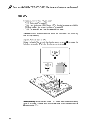 Page 4844
Lenovo G470/G475/G570/G575 Hardware Maintenance Manual
1080 CPU
For access, remove these FRUs in order: 
• “1010 Battery pack” on page 34
• “1040  Hard  disk  drive  (HDD)/Memory/CPU  (Central  processing  unit)/Mini PCI ExpressCard slot compartment cover ” on page 37
• “1070 Fan assembly and Heat Sink assembly” on page 41
Attention:  CPU  is  extremely  sensitive.  When  you  service  the  CPU,  avoid  any kind of rough handling.
Figure 8. Removal steps of CPU 
Rotate the head of the screw in the...