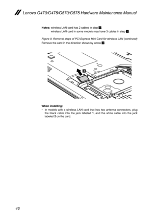Page 5046
Lenovo G470/G475/G570/G575 Hardware Maintenance Manual
Notes: wireless LAN card has 2 cables in step 1.
  wireless LAN card in some models may have 3 cables in step 1.
Figure 9. Removal steps of PCI Express Mini Card for wireless LAN (continued) 
Remove the card in the direction shown by arrow 3.
3
When installing:
In  models  with  a  wireless  LAN  card  that  has  two  antenna  connectors,  plug • the  black  cable  into  the  jack  labeled 1,  and  the  white  cable  into  the  jack labeled 2 on...