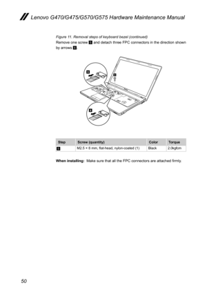 Page 5450
Lenovo G470/G475/G570/G575 Hardware Maintenance Manual
Figure 11. Removal steps of keyboard bezel (continued)
Remove one screw 5 and detach three FPC connectors in the direction shown 
by arrows 6.
6
65
StepScrew (quantity)ColorTorque
5M2.5 × 8 mm, flat-head, nylon-coated (1)Black2.0kgfcm 
When installing:  Make sure that all the FPC connectors are attached firmly. 