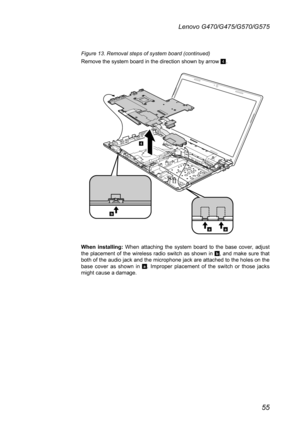 Page 5955
Lenovo G470/G475/G570/G575
Figure 13. Removal steps of system board (continued)
Remove the system board in the direction shown by arrow 4.
b
aa
4
When  installing:  When  attaching  the  system  board  to  the  base  cover,  adjust the  placement  of  the  wireless  radio  switch  as  shown  in b,  and  make  sure  that both of the audio jack and the microphone jack are attached to the holes on the base  cover  as  shown  in a.  Improper  placement  of  the  switch  or  those  jacks might cause a...