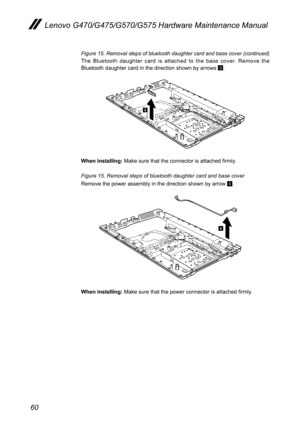 Page 6460
Lenovo G470/G475/G570/G575 Hardware Maintenance Manual
Figure 15. Removal steps of bluetooth daughter card and base cover (continued)
The  Bluetooth  daughter  card  is  attached  to  the  base  cover.  Remove  the Bluetooth daughter card in the direction shown by arrows 3.
3
When installing: Make sure that the connector is attached firmly.
Figure 15. Removal steps of bluetooth daughter card and base cover  
Remove the power assembly in the direction shown by arrow 4.
4
When installing: Make sure that...