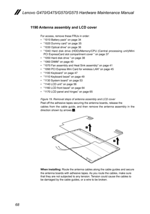 Page 7268
Lenovo G470/G475/G570/G575 Hardware Maintenance Manual
1190 Antenna assembly and LCD cover 
For access, remove these FRUs in order: 
• “1010 Battery pack” on page 34
• “1020 Dummy card” on page 35
• “1030 Optical drive” on page 36
• “1040  Hard  disk  drive  (HDD)/Memory/CPU  (Central  processing  unit)/Mini PCI ExpressCard slot compartment cover ” on page 37
• “1050 Hard disk drive ” on page 38
• “1060 DIMM” on page 40
• “1070 Fan assembly and Heat Sink assembly” on page 41
• “1090 PCI Express Mini...