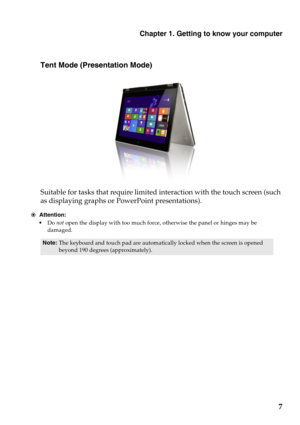 Page 11Chapter 1. Getting to know your computer
7
Tent Mode (Presentation Mode)
Suitable for tasks that require limited interaction with the touch screen (such 
as displaying graphs or PowerPoint presentations).
Attention:
•Do not open the display with too much force, otherwise the panel or hinges may be 
damaged.
Note:The keyboard and touch pad are automatically locked when the screen is opened 
beyond 190 degrees (approximately).
 