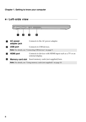 Page 128
Chapter 1. Getting to know your computer
Left-side view  - - - - - - - - - - - - - - - - - - - - - - - - - - - - - - - - - - - - - - - - - - - - - - - - - - - - - - - - - - - - - - - - - - - - - - - - - - - - - - - - - - - - - - 
AC power 
adapter jackConnects to the AC power adapter.
USB portConnects to USB devices.
Note:For details, see “Connecting USB devices” on page 9.
HDMI portConnects to devices with HDMI input such as a TV or an 
external display.
Memory card slotInsert memory cards (not...