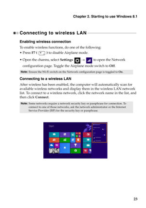 Page 27Chapter 2. Starting to use Windows 8.1
23
Connecting to wireless LAN - - - - - - - - - - - - - - - - - - - - - - - - - - - - - - - - - - - - - - - - - - - - - - - - - - - 
Enabling wireless connection
To  e n a b l e  wireless functions, do one of the following:
F7 (   ) to disable Airplane mode.
the charms, select Settings    to open the Network 
configuration page. Toggle the Airplane mode switch to Off.
Connecting to a wireless LAN
After wireless has been enabled, the computer will automatically scan...