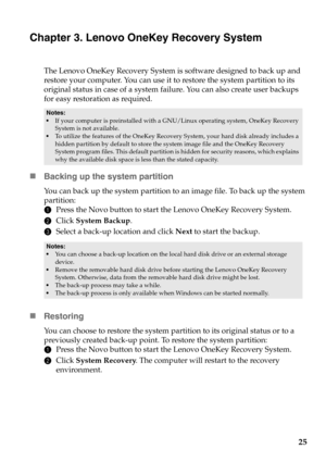 Page 2925
Chapter 3. Lenovo OneKey Recovery System
The Lenovo OneKey Recovery System is software designed to back up and 
restore your computer. You can use it to restore the system partition to its 
original status in case of a system failure. You can also create user backups 
for easy restoration as required.
Backing up the system partition
You can back up the system partition to an image file. To back up the system 
partition:
1Press the Novo button to start the Lenovo OneKey Recovery System.
2Click System...