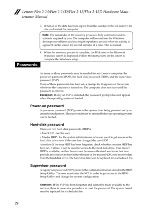 Page 28Lenovo Flex 2-14/Flex 2-14D/Flex 2-15/Flex 2-15D Hardware Main-
tenance Manual
24
7. When all of the data has been copied from the last disc in the set, remove the 
disc and restart the computer.
8. When the recovery process is complete, the Welcome to the Microsoft 
Windows screen is displayed. Follow the instructions on the screen to 
complete the Windows setup.
As many as three passwords may be needed for any Lenovo computer: the 
power-on password (POP), the hard disk password (HDP), and the...