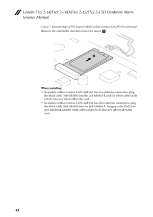 Page 48Lenovo Flex 2-14/Flex 2-14D/Flex 2-15/Flex 2-15D Hardware Main-
tenance Manual
44
Figure 7. Removal steps of PCI Express Mini Card for wireless LAN/WAN (continued)
Remove the card in the direction shown by arrow  .
When installing:
 In models with a wireless LAN card that has two antenna connectors, plug 
the black cable (1st) (MAIN) into the jack labeled 1, and the white cable (2nd) 
(AUX) into jack labeled 2 on the card.
 In models with a wireless LAN card that has three antenna connectors, plug 
the...