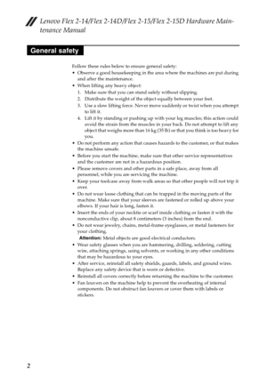 Page 6Lenovo Flex 2-14/Flex 2-14D/Flex 2-15/Flex 2-15D Hardware Main-
tenance Manual
2
Follow these rules below to ensure general safety:
 Observe a good housekeeping in the area where the machines are put during 
and after the maintenance.
 When lifting any heavy object:
1. Make sure that you can stand safely without slipping.
2. Distribute the weight of the object equally between your feet.
3. Use a slow lifting force. Never move suddenly or twist when you attempt 
to lift it.
4. Lift it by standing or...