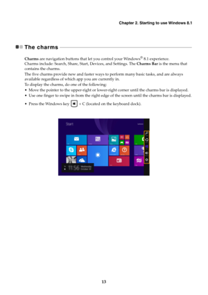 Page 17Chapter 2. Starting to use Windows 8.1
13
The charms  - - - - - - - - - - - - - - - - - - - - - - - - - - - - - - - - - - - - - - - - - - - - - - - - - - - - - - - - - - - - - - - - - - - - - - - - - - - - - - - - - - - - - - - - - - - - - - - - - - - - - - - - - - - - - - - - - - -
Charms are navigation buttons that let you control your Windows® 8.1 experience. 
Charms include: Search, Share, Start, Devices, and Settings. The Charms Bar is the menu that 
contains the charms.
The five charms provide new...