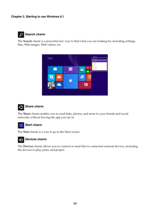 Page 1814
Chapter 2. Starting to use Windows 8.1
 Search charm
The Search charm is a powerful new way to find what you are looking for, including settings, 
files, Web images, Web videos, etc.
 Share charm
The Share charm enables you to send links, photos, and more to your friends and social 
networks without leaving the app you are in.
 Start charm
The Start charm is a way to go to the Start screen.
 Devices charm
The Devices charm allows you to connect or send files to connected external devices, including...