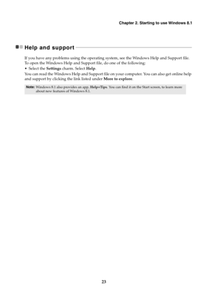 Page 27Chapter 2. Starting to use Windows 8.1
23
Help and support - - - - - - - - - - - - - - - - - - - - - - - - - - - - - - - - - - - - - - - - - - - - - - - - - - - - - - - - - - - - - - - - - - - - - - - - - - - - - - - - - - - - - - - - - - - - - - - - - - - - -
If you have any problems using the operating system, see the Windows Help and Support file. 
To  o p en the Windows Help and Support file, do one of the following:
Select the Settings charm. Select Help.
You can read the Windows Help and Support...