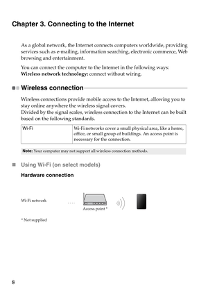 Page 12
8
Chapter 3. Connecting to the Internet
As a global network, the Internet connects computers worldwide, providing 
services such as e-mailing, information searching, electronic commerce, Web 
browsing and entertainment.
You can connect the computer to the Internet in the following ways:
Wireless network technology: connect without wiring.
Wireless connection  - - - - - - - - - - - - - - - - - - - - - - - - - - - - - - - - - - - - - - - - - - - - - - - - - - - - - - - - - - - - - - - - - - - - - - - - -...