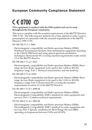 Page 17
European Community Compliance Statement
This equipment is marked with the 0700 symbol and can be used 
throughout the European community.
This device complies with the essential requirements of the R&TTE Directive 
1999/5/EC. The following test methods have been applied in order to prove 
presumption of conformity with the essential requirements of the R&TTE 
Directive 1999/5/EC:
EN 300 328 V1.7.1: 2006
- Electromagnetic compatibility and Radio spectrum Matters (ERM); Wideband Transmission Systems; Data...