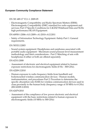 Page 18
European Community Compliance Statement
EN 301 489-17 V2.1.1: 2009-05
- Electromagnetic Compatibility and Radio Spectrum Matters (ERM); Electromagnetic Compatibility (EMC) standard for radio equipment and 
services; Part 17 Specific Conditions for 2.4GHZ Wideband Data and 5GHz 
high performance RLAN Equipment.
EN 60950-1:2006+A11:2009:+A1:2010+A12:2011
- Safety of Information Technology Equipment.-Safety-Part 1: General requirements.
EN 50332-2:2003
- Sound system equipment: Headphones and earphones...