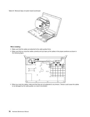 Page 82 

7
DEOH 5HPRYDO VWHSV RIV\VW HPERDU GFRQWLQXHG 

:KHQ
LQVWDOOLQJ
a
0DN HVXU HWKDW WKHFDEOHV DUHDWWDFKHG WR WKH FDEOH JXLGHV 1UPO\
a
0DN HVXU HWKDW \RXURXW HWKH FDEOHV FRUUHFWO\ DQG\RXWDSH XSWKH FDEOHV LQWKH SURSHU SRVLWLRQV DVVKRZQ LQ
WKH
IROORZLQJ 1JXUH 

a
:KHQ \RXURXW HWKH FDEOHV PDNHVXU HWKDW WKH\ DUHQRW VXEMHFW HGWR DQ\ WHQVLRQ 7HQVLRQ FRXOGFDXVH WKHFDEOHV
W
R EH GDPDJHG E\WKH FDEOH JXLGHV RUDZLU HWR EH EURN HQ 
 
+DUGZDU H0DLQW HQDQFH 0DQXDO
5  
66 6
6   