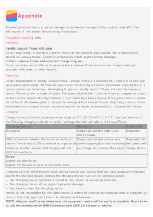 Page 14Appendix
To avoid personal injury, property damage, or accidental  damage to the product, read  all  of the
information  in this section before using the product.
Important  safety  info
Handling
Handle Lenovo Phone with care
Do not drop, bend,  or puncture Lenovo Phone; do not insert  foreign objects into or place heavy
objects on Lenovo Phone. Sensitive components  inside might  become damaged.
Prevent Lenovo Phone and adapter from  getting wet
Do not immerse Lenovo Phone in water  or leave Lenovo...