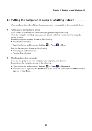 Page 21Chapter 2. Starting to use Windows 8.1
17
Putting the computer to sleep or shutting it down  - - - - - - - - - - - - - - - - - - - - 
When you have finished working with your computer, you can put it to sleep or shut it down.
Putting your computer to sleep
If you will be away from your computer briefly, put the computer to sleep.
When the computer is in sleep mode, you can quickly wake it to resume use, bypassing the 
startup process.
To put the computer to sleep, do one of the following:
 Press the...