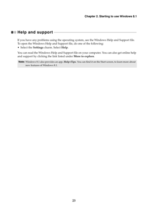 Page 27Chapter 2. Starting to use Windows 8.1
23
Help and support   - - - - - - - - - - - - - - - - - - - - - - - - - - - - - - - - - - - - - - - - - - - - - - - - - - - - - - - - - - - - - - - - - - - - - - - - - - - - - - - - - - - - - - - - - - - - - - - - - - - - - 
If you have any problems using the operating system, see the Windows Help and Support file. 
To open the Windows Help and Support file, do one of the following:
 Select the Settings charm. Select Help.
You can read the Windows Help and Support...