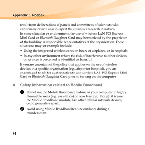 Page 10894
Appendix E. Notices
result from deliberations of panels and committees of scientists who 
continually review and interpret the extensive research literature.
In some situation or environment, the use of wireless LAN PCI Express 
Mini Card or Bluetooth Daughter Card may be restricted by the proprietor 
of the building or responsible representatives of the organization. These 
situations may for example include:
 Using the integrated wireless cards on board of airplanes, or in hospitals
 In any other...