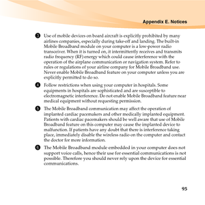 Page 109Appendix E. Notices
95
3Use of mobile devices on board aircraft is explicitly prohibited by many 
airlines companies, especially during take-off and landing. The built-in 
Mobile Broadband module on your computer is a low-power radio 
transceiver. When it is turned on, it intermittently receives and transmits 
radio frequency (RF) energy which could cause interference with the 
operation of the airplane communication or navigation system. Refer to 
rules or regulations of your airline company for Mobile...