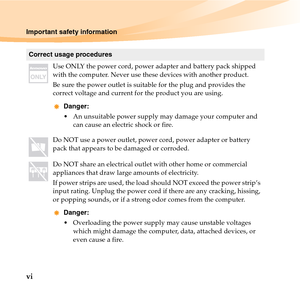 Page 12vi
Important safety information
Correct usage procedures
Use ONLY the power cord, power adapter and battery pack shipped 
with the computer. Never use these devices with another product.
Be sure the power outlet is suitable for the plug and provides the 
correct voltage and current for the product you are using.
Danger:
 An unsuitable power supply may damage your computer and 
can cause an electric shock or fire.
Do NOT use a power outlet, power cord, power adapter or battery 
pack that appears to be...