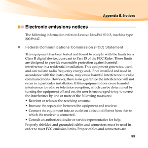 Page 113Appendix E. Notices
99
Electronic emissions notices  - - - - - - - - - - - - - - - - - - - - - - - - - - - - - - - - - - - - - - - - - - - - - - - -
The following information refers to Lenovo IdeaPad S10-3, machine type 
20039 647.
„Federal Communications Commission (FCC) Statement
This equipment has been tested and found to comply with the limits for a 
Class B digital device, pursuant to Part 15 of the FCC Rules. These limits 
are designed to provide reasonable protection against harmful 
interference...