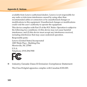 Page 114100
Appendix E. Notices
available from Lenovo authorized dealers. Lenovo is not responsible for 
any radio or television interference caused by using other than 
recommended cables or connectors or by unauthorized changes or 
modifications to this equipment. Unauthorized changes or modifications 
could void the user ’s authority to operate the equipment.
This device complies with Part 15 of the FCC Rules. Operation is subject to 
the following two conditions: (1) this device may not cause harmful...