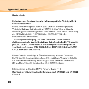 Page 116102
Appendix E. Notices
Deutschland: 
Einhaltung des Gesetzes über die elektromagnetische Verträglichkeit 
von Betriebsmittein 
Dieses Produkt entspricht dem “Gesetz über die elektromagnetische 
Verträglichkeit von Betriebsmitteln” EMVG (früher “Gesetz über die 
elektromagnetische Verträglichkeit von Geräten”). Dies ist die Umsetzung 
der EU-Richtlinie 2004/108/EG (früher 89/336/EWG) in der 
Bundesrepublik Deutschland. 
Zulassungsbescheinigung laut dem Deutschen Gesetz über die 
elektromagnetische...