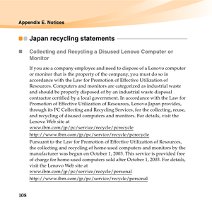 Page 122108
Appendix E. Notices
Japan recycling statements  - - - - - - - - - - - - - - - - - - - - - - - - - - - - - - - - - - - - - - - - - - - - - - - - - - - 
„Collecting and Recycling a Disused Lenovo Computer or 
Monitor
If you are a company employee and need to dispose of a Lenovo computer 
or monitor that is the property of the company, you must do so in 
accordance with the Law for Promotion of Effective Utilization of 
Resources. Computers and monitors are categorized as industrial waste 
and should be...